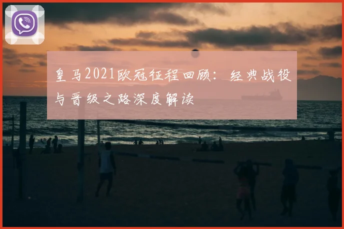 皇马2021欧冠征程回顾：经典战役与晋级之路深度解读