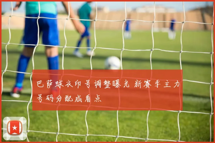 巴萨球衣印号调整曝光 新赛季主力号码分配成看点