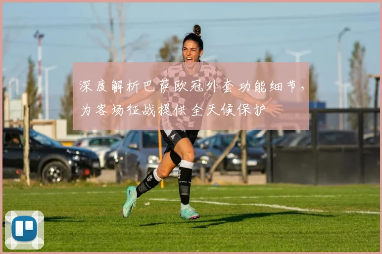 深度解析巴萨欧冠外套功能细节，为客场征战提供全天候保护