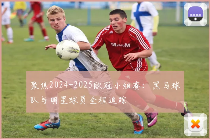 聚焦2024-2025欧冠小组赛：黑马球队与明星球员全程追踪
