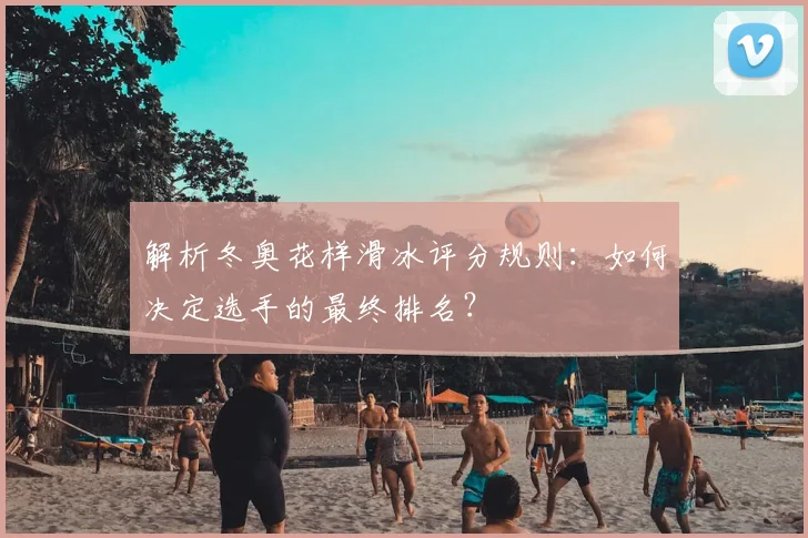 解析冬奥花样滑冰评分规则：如何决定选手的最终排名？