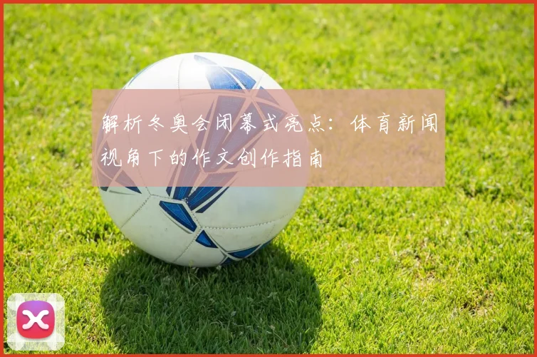 解析冬奥会闭幕式亮点：体育新闻视角下的作文创作指南
